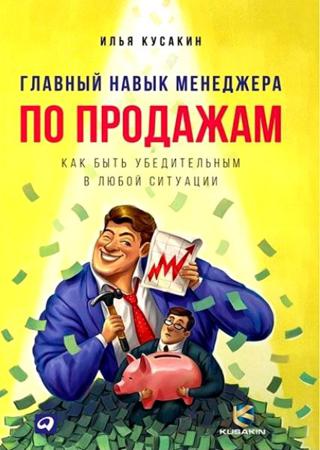 Илья Кусакин. Главный навык менеджера по продажам. Как быть убедительным в любой ситуации
